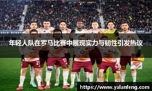 年轻人队在罗马比赛中展现实力与韧性引发热议